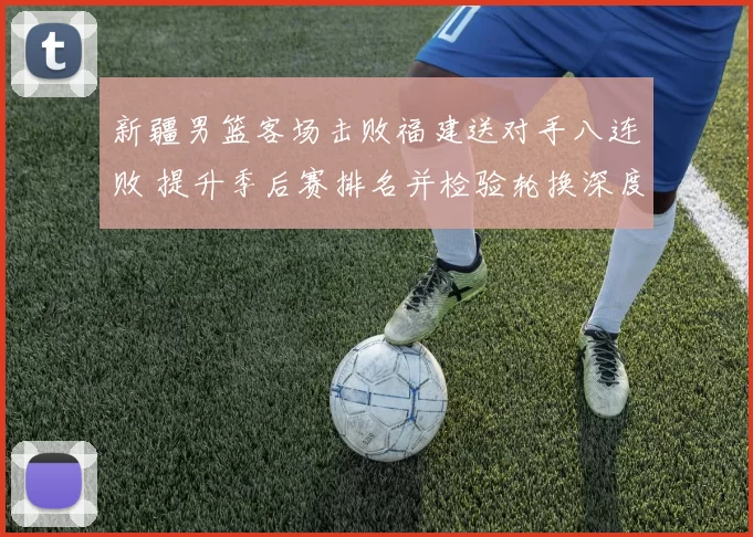 新疆男篮客场击败福建送对手八连败 提升季后赛排名并检验轮换深度