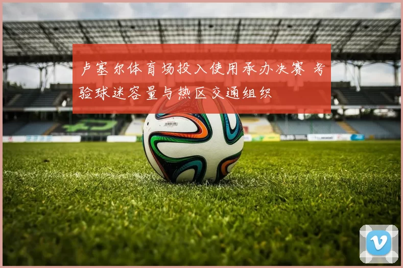 卢塞尔体育场投入使用承办决赛 考验球迷容量与热区交通组织