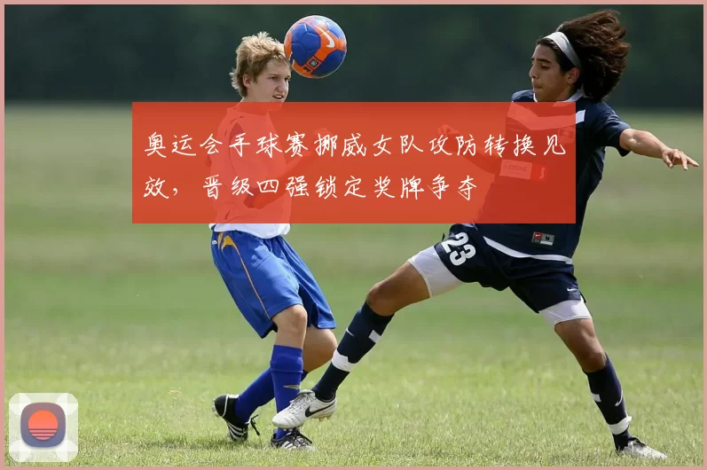 奥运会手球赛挪威女队攻防转换见效，晋级四强锁定奖牌争夺