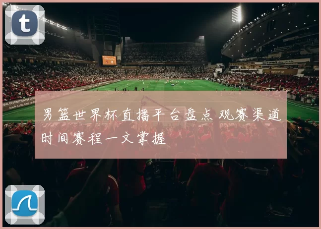 男篮世界杯直播平台盘点 观赛渠道时间赛程一文掌握