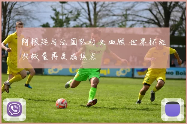 阿根廷与法国队对决回顾 世界杯经典较量再度成焦点