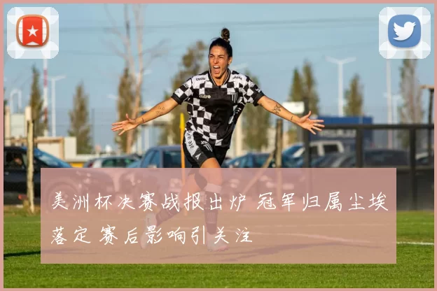 美洲杯决赛战报出炉 冠军归属尘埃落定 赛后影响引关注