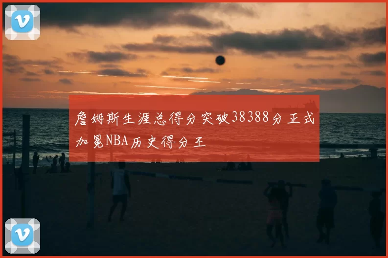 詹姆斯生涯总得分突破38388分正式加冕NBA历史得分王