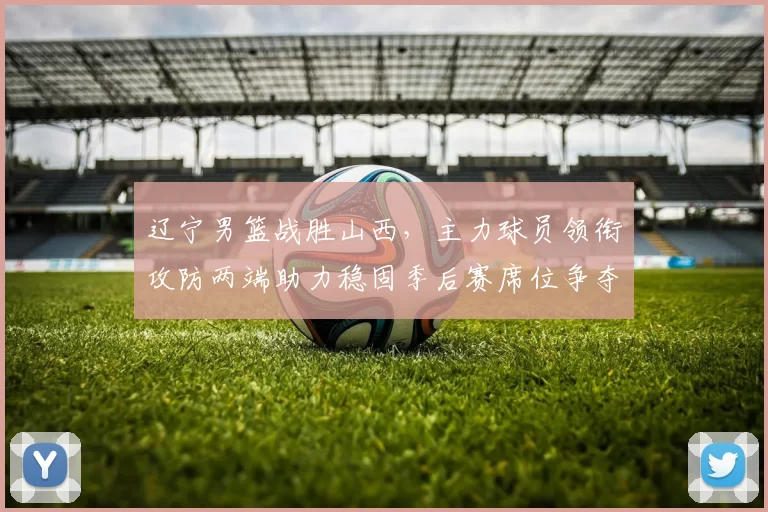 辽宁男篮战胜山西，主力球员领衔攻防两端助力稳固季后赛席位争夺