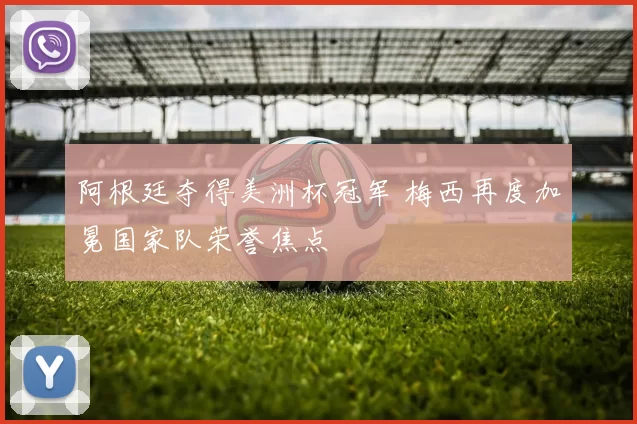 阿根廷夺得美洲杯冠军 梅西再度加冕国家队荣誉焦点