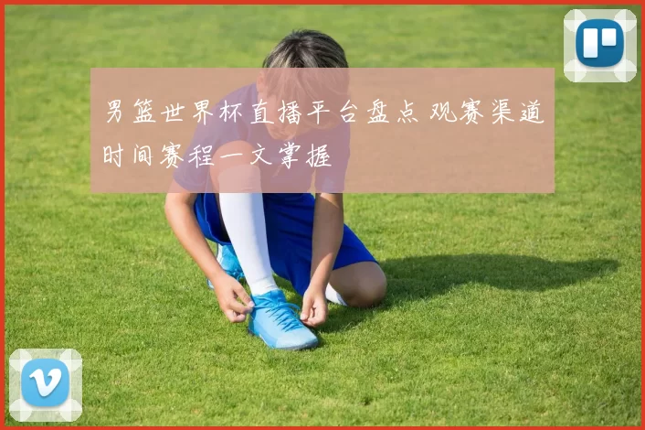 男篮世界杯直播平台盘点 观赛渠道时间赛程一文掌握