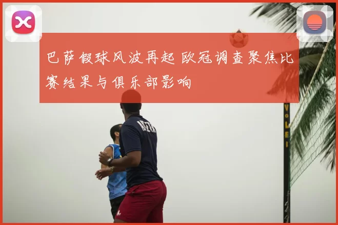 巴萨假球风波再起 欧冠调查聚焦比赛结果与俱乐部影响