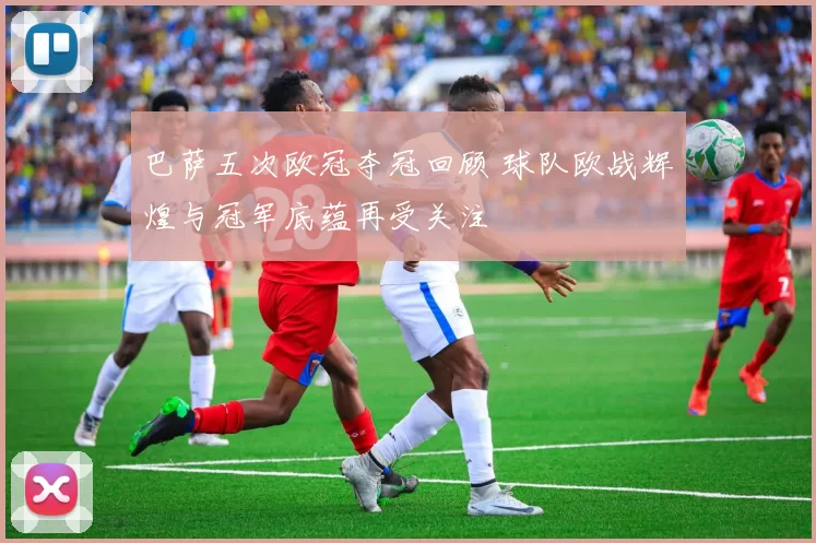 巴萨五次欧冠夺冠回顾 球队欧战辉煌与冠军底蕴再受关注