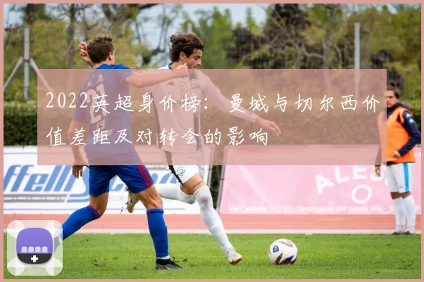 2022英超身价榜：曼城与切尔西价值差距及对转会的影响