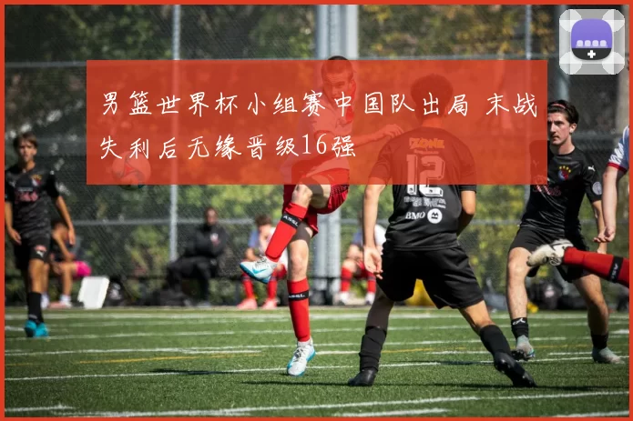 男篮世界杯小组赛中国队出局 末战失利后无缘晋级16强