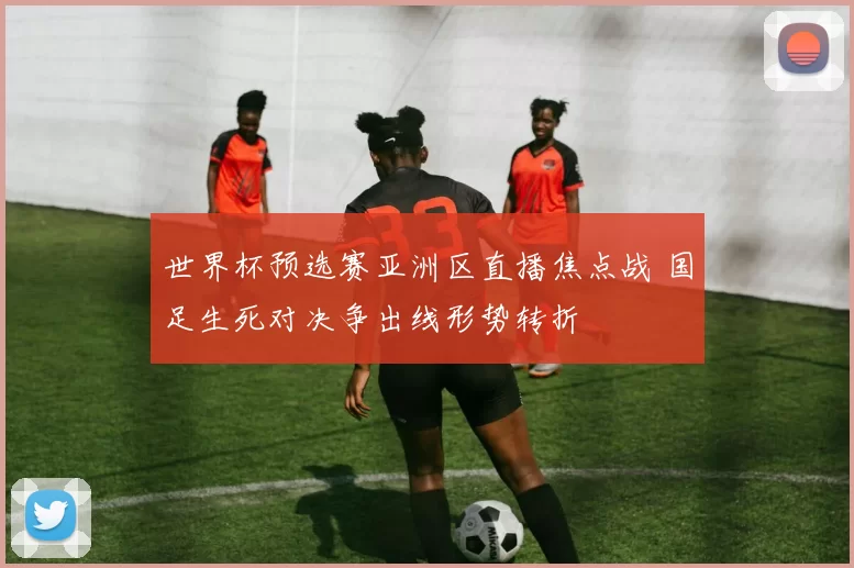 世界杯预选赛亚洲区直播焦点战 国足生死对决争出线形势转折