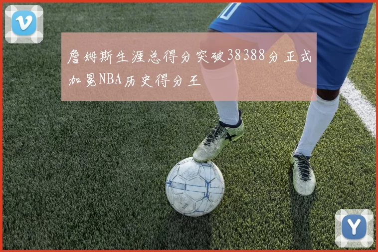 詹姆斯生涯总得分突破38388分正式加冕NBA历史得分王