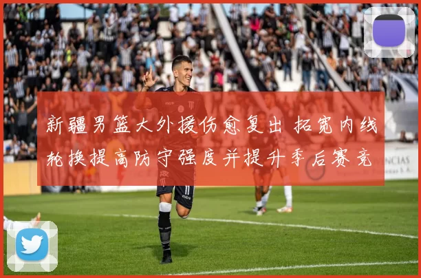 新疆男篮大外援伤愈复出 拓宽内线轮换提高防守强度并提升季后赛竞争力