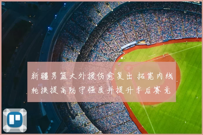 新疆男篮大外援伤愈复出 拓宽内线轮换提高防守强度并提升季后赛竞争力