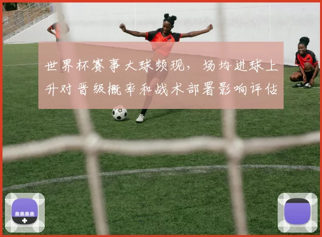 世界杯赛事大球频现，场均进球上升对晋级概率和战术部署影响评估