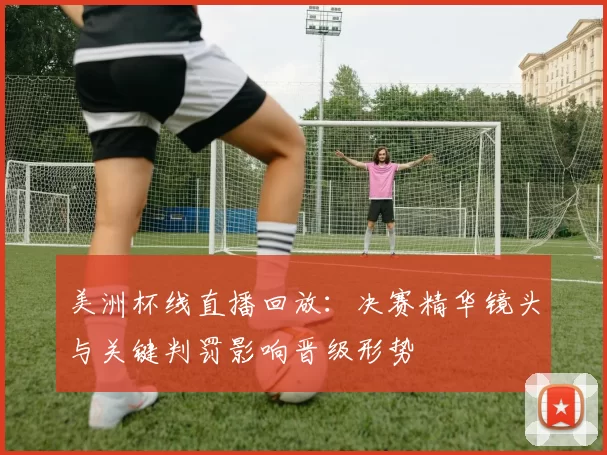 美洲杯线直播回放：决赛精华镜头与关键判罚影响晋级形势
