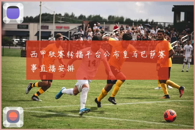 西甲联赛转播平台公布皇马巴萨赛事直播安排