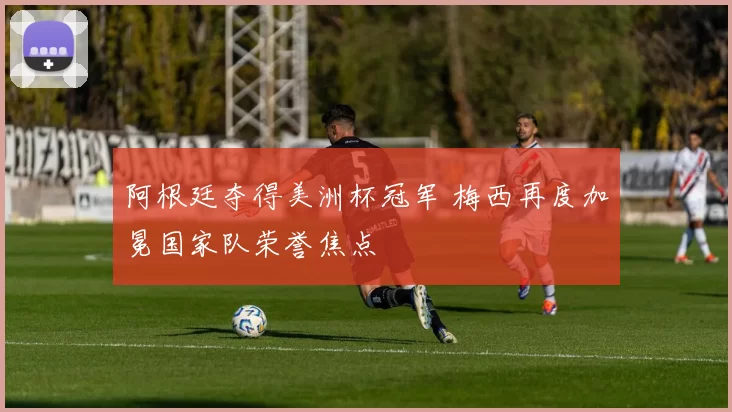 阿根廷夺得美洲杯冠军 梅西再度加冕国家队荣誉焦点