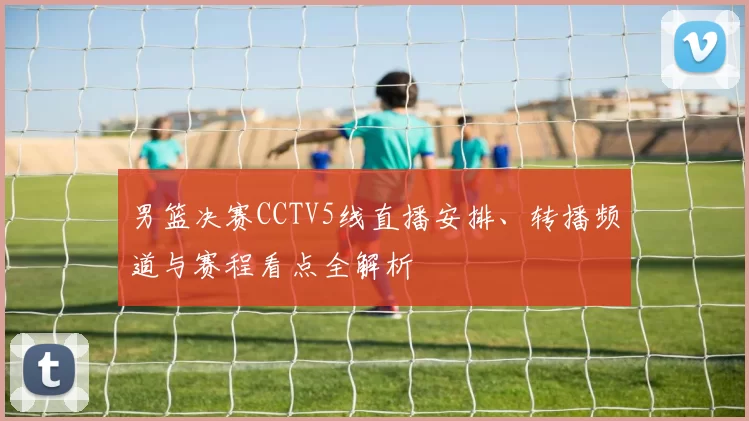 男篮决赛CCTV5线直播安排、转播频道与赛程看点全解析