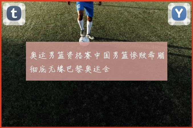 奥运男篮资格赛中国男篮惨败希腊彻底无缘巴黎奥运会