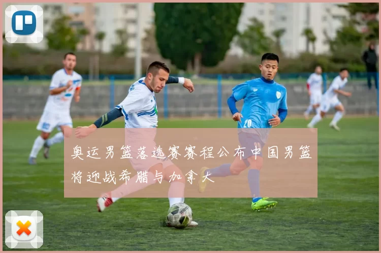 奥运男篮落选赛赛程公布中国男篮将迎战希腊与加拿大