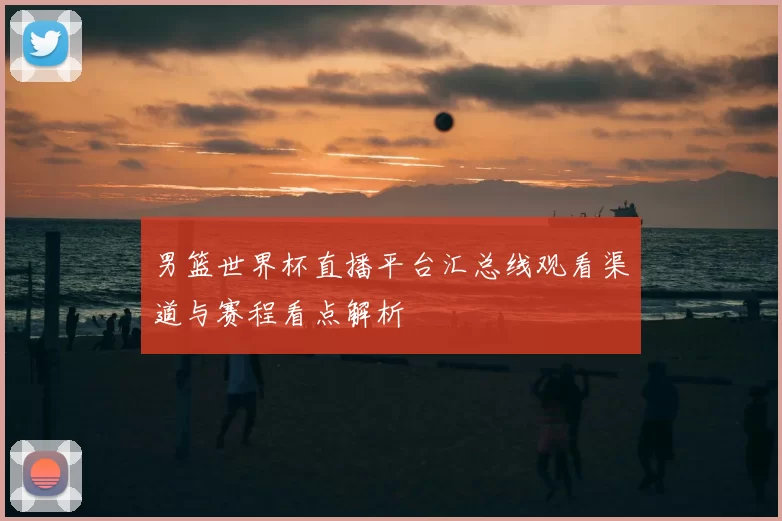 男篮世界杯直播平台汇总线观看渠道与赛程看点解析