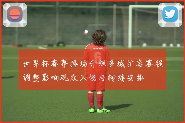 世界杯赛事排场升级多城扩容赛程调整影响观众入场与转播安排