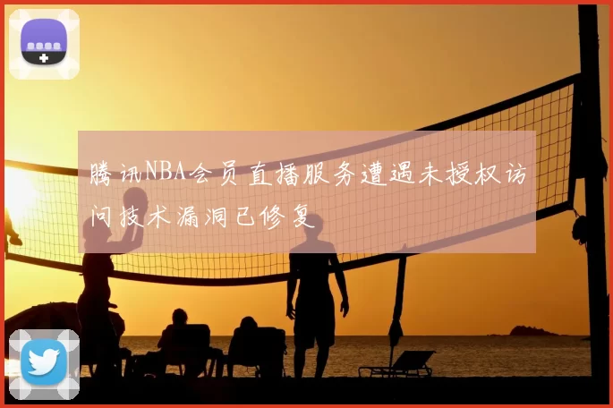腾讯NBA会员直播服务遭遇未授权访问技术漏洞已修复