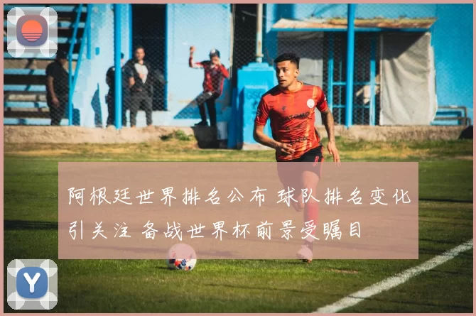 阿根廷世界排名公布 球队排名变化引关注 备战世界杯前景受瞩目
