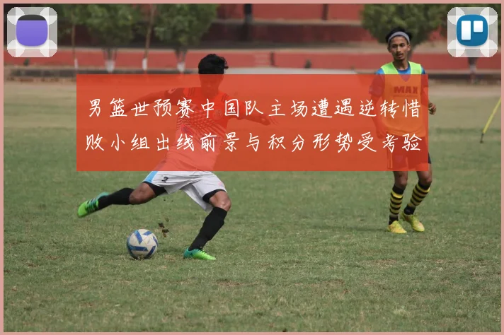 男篮世预赛中国队主场遭遇逆转惜败小组出线前景与积分形势受考验