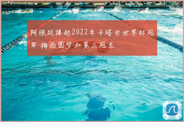 阿根廷捧起2022年卡塔尔世界杯冠军 梅西圆梦加冕三冠王