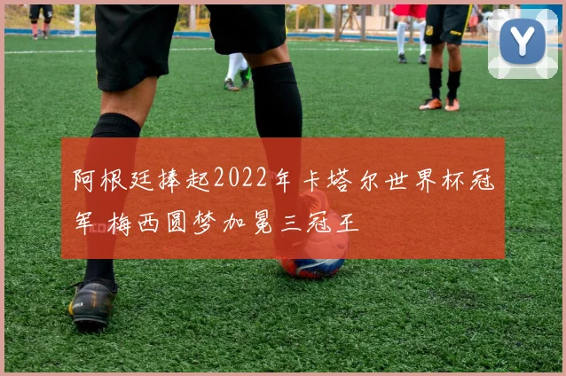 阿根廷捧起2022年卡塔尔世界杯冠军 梅西圆梦加冕三冠王