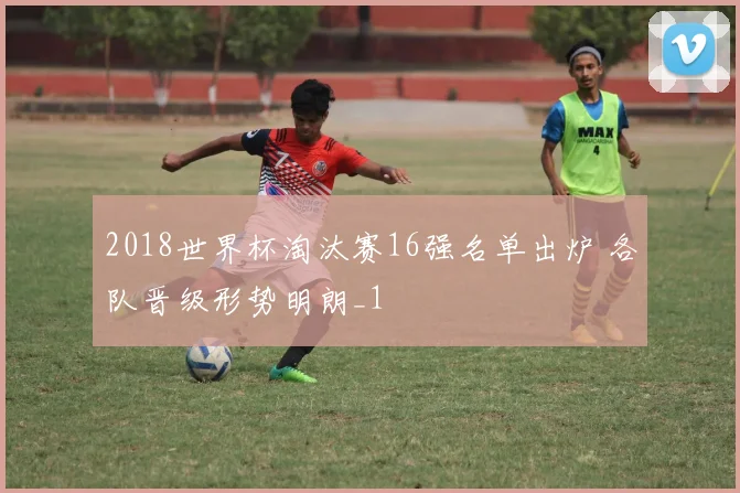 2018世界杯淘汰赛16强名单出炉 各队晋级形势明朗_1