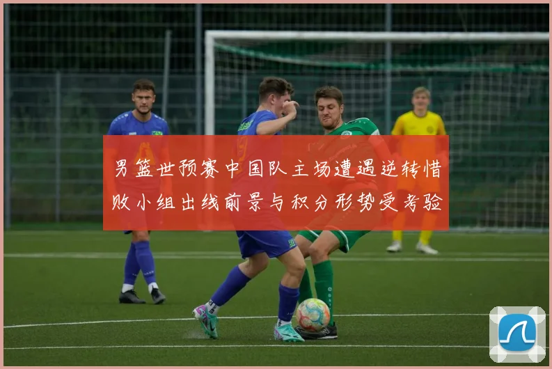 男篮世预赛中国队主场遭遇逆转惜败小组出线前景与积分形势受考验