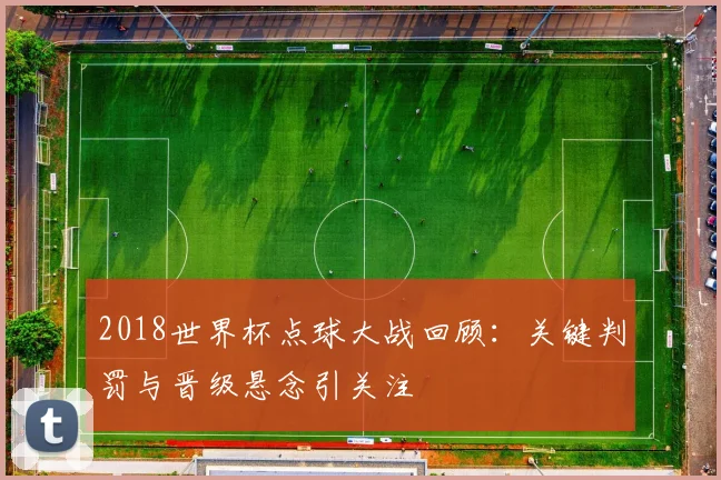 2018世界杯点球大战回顾:关键判罚与晋级悬念引关注