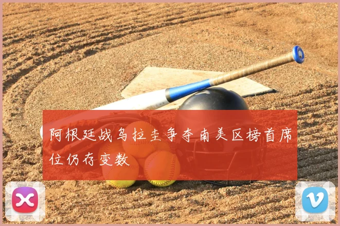 阿根廷战乌拉圭争夺南美区榜首席位仍存变数