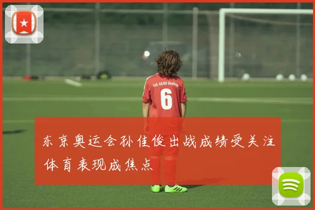 东京奥运会孙佳俊出战成绩受关注 体育表现成焦点