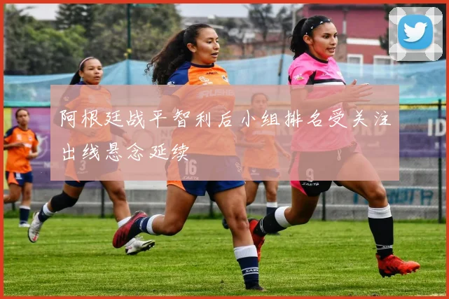 阿根廷战平智利后小组排名受关注出线悬念延续